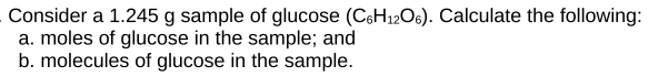 Consider a 1.245 g sample of glucose (C6H12O6). Calculate the following:
a. moles of glucose in the sample; and
b. molecules of glucose in the sample.
