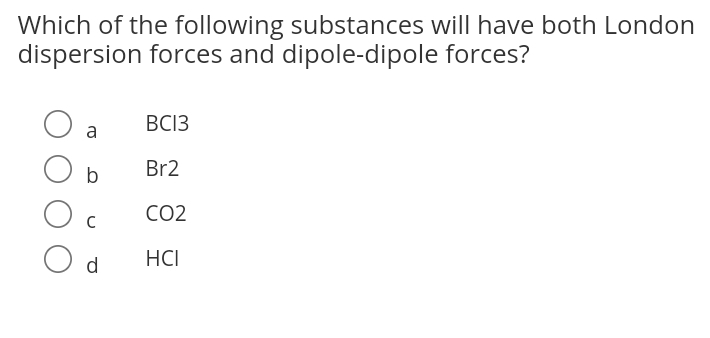 Which of the following substances will have both London
dispersion forces and dipole-dipole forces?
BC13
a
Br2
CO2
O d
HCI
