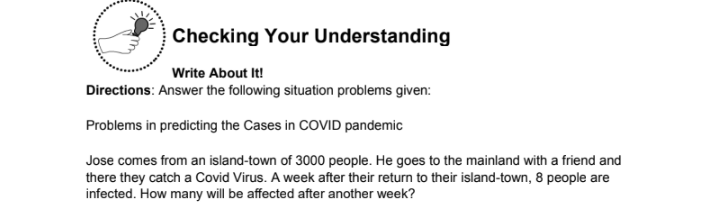 Checking Your Understanding
Write About It!
Directions: Answer the following situation problems given:
Problems in predicting the Cases in COVID pandemic
Jose comes from an island-town of 3000 people. He goes to the mainland with a friend and
there they catch a Covid Virus. A week after their return to their island-town, 8 people are
infected. How many will be affected after another week?
