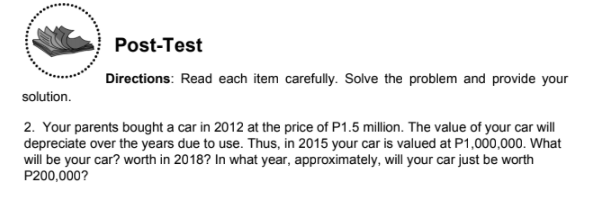Post-Test
Directions: Read each item carefully. Solve the problem and provide your
solution.
2. Your parents bought a car in 2012 at the price of P1.5 million. The value of your car will
depreciate over the years due to use. Thus, in 2015 your car is valued at P1,000,000. What
will be your car? worth in 2018? In what year, approximately, will your car just be worth
P200,000?
