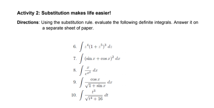 Activity 2: Substitution makes life easier!
Directions: Using the substitution rule. evaluate the following definite integrals. Answer it on
a separate sheet of paper.
6.
| (sin r + cos r)? dr
7.
8.
dr
COs r
dr
VI + sinr
9.
13
dt
JH + 16
10.
