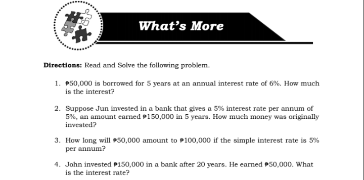 What's More
Directions: Read and Solve the following problem.
1. P50,000 is borrowed for 5 years at an annual interest rate of 6%. How much
is the interest?
2. Suppose Jun invested in a bank that gives a 5% interest rate per annum of
5%, an amount earned P150,000 in 5 years. How much money was originally
invested?
3. How long will P50,000 amount to P100,000 if the simple interest rate is 5%
per annum?
4. John invested P150,000 in a bank after 20 years. He earned P50,000. What
is the interest rate?
