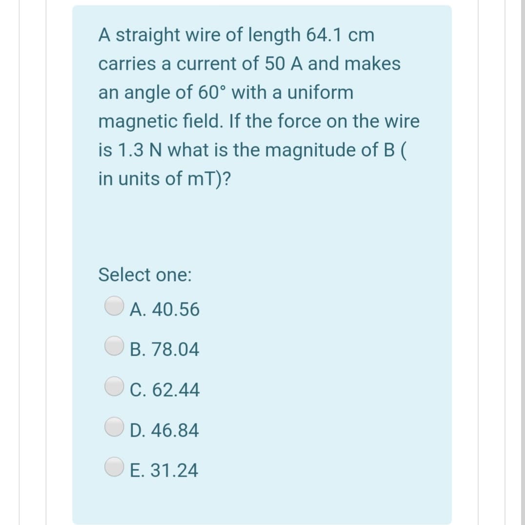 A straight wire of length 64.1 cm
carries a current of 50 A and makes
an angle of 60° with a uniform
magnetic field. If the force on the wire
is 1.3 N what is the magnitude of B (
in units of mT)?
Select one:
А. 40.56
B. 78.04
С. 62.44
D. 46.84
E. 31.24
