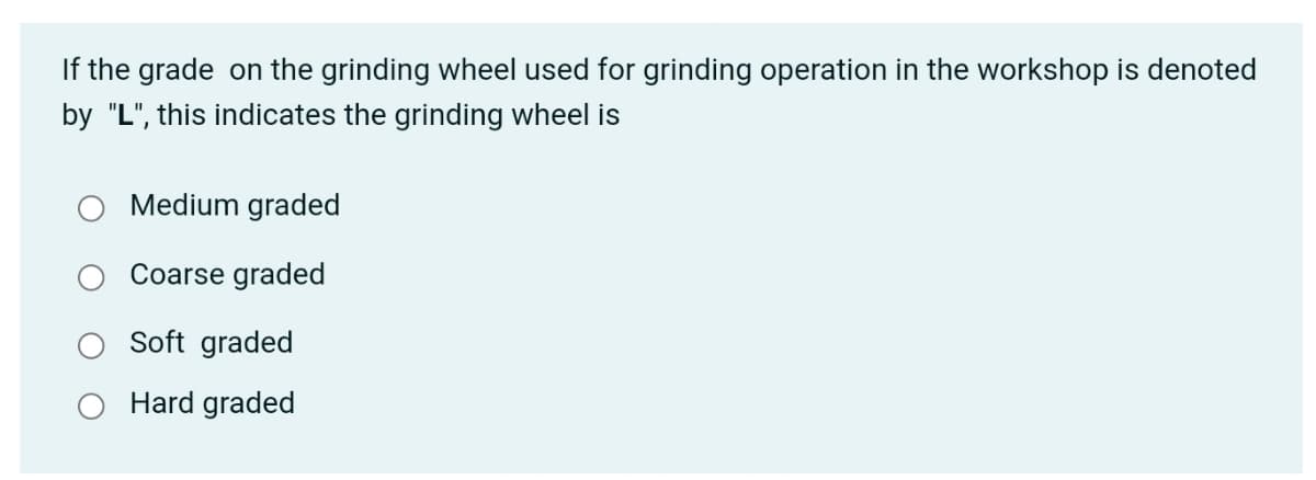 If the grade on the grinding wheel used for grinding operation in the workshop is denoted
by "L", this indicates the grinding wheel is
Medium graded
Coarse graded
Soft graded
Hard graded
