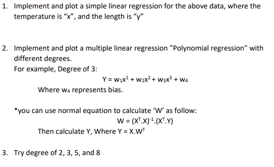 1. Implement and plot a simple linear regression for the above data, where the
temperature is "x", and the length is "y"
2. Implement and plot a multiple linear regression "Polynomial regression" with
different degrees.
For example, Degree of 3:
Y = wix' + w2x? + w3x³ + W4
Where wa represents bias.
*you can use normal equation to calculate 'W' as follow:
W= (X".X)1.(x".Y)
Then calculate Y, Where Y = X.WT
3. Try degree of 2, 3, 5, and 8
