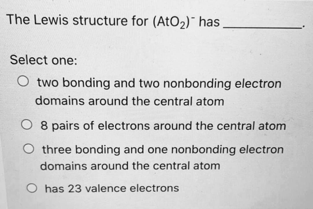 The Lewis structure for (AtO2)¯ has
Select one:
O two bonding and two nonbonding electron
domains around the central atom
O 8 pairs of electrons around the central atom
three bonding and one nonbonding electron
domains around the central atom
O has 23 valence electrons

