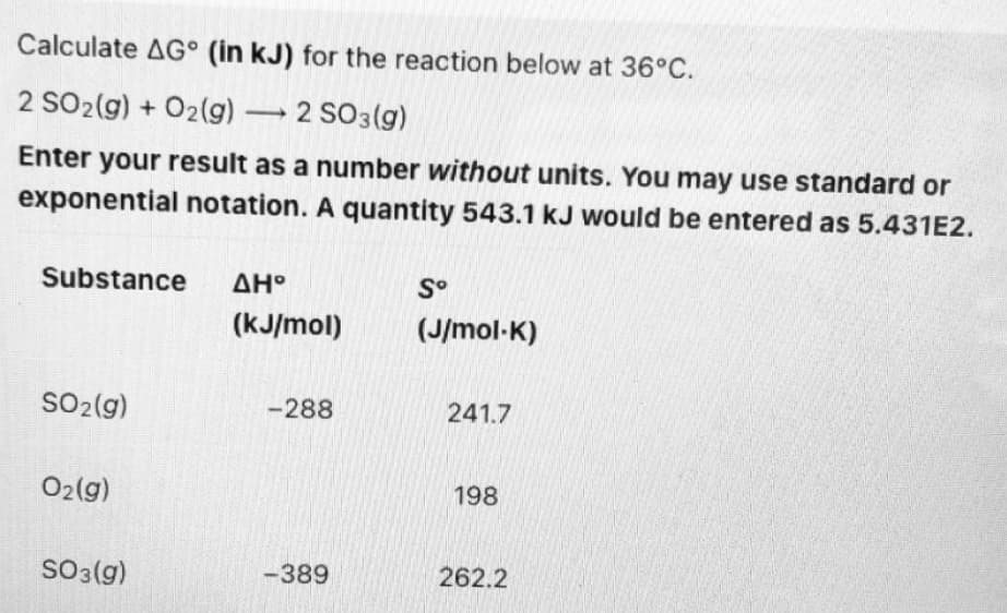 Calculate AG° (in kJ) for the reaction below at 36°C.
2 SO2(g) + O2(g) 2 SO3(g)
Enter your result as a number without units. You may use standard or
exponential notation. A quantity 543.1 kJ would be entered as 5.431E2.
Substance
ΔΗ
S°
(kJ/mol)
(J/mol-K)
SO2 (g)
-288
241.7
02(g)
198
SO3(g)
-389
262.2
