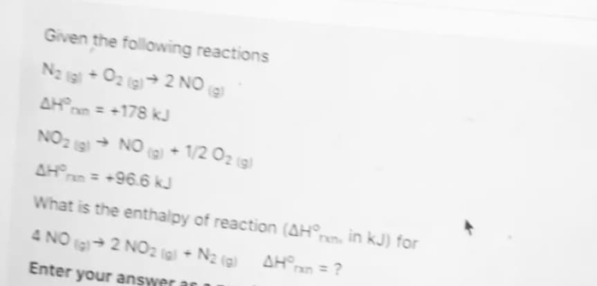 Given the following reactions
N2 is + 02 ig)→ 2 NO
AHn = +178 kJ
NO2 g → NO
(a) + 1/2 O2 (3)
AHrn = +96.6 kJ
What is the enthalpy of reaction (AH
nn in kJ) for
4 NO 2 NO2 (gl + N2 (g) AHan = ?
TXD
Enter your answer
