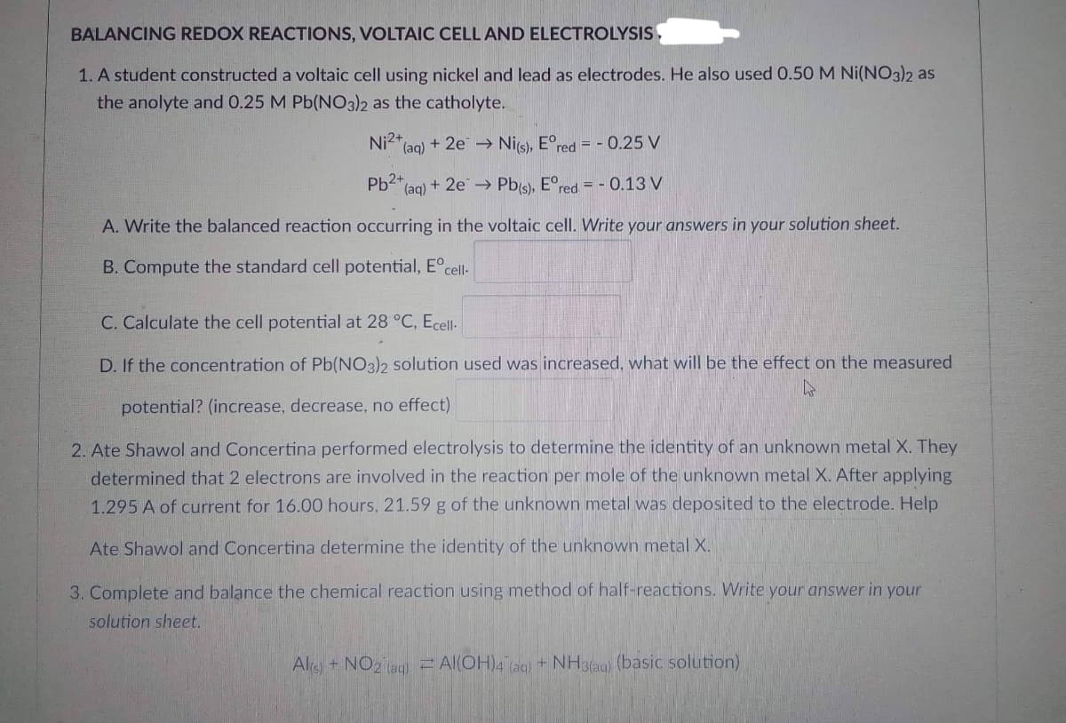 BALANCING REDOX REACTIONS, VOLTAIC CELL AND ELECTROLYSIS
1. A student constructed a voltaic cell using nickel and lead as electrodes. He also used 0.50 M Ni(NO3)2 as
the anolyte and 0.25 M Pb(NO3)2 as the catholyte.
Ni2+
(aq) + 2e
Ni(s), Eºred = -0.25 V
Pb2+
(aq) + 2e → Pb(s), Eºred. = -0.13 V
A. Write the balanced reaction occurring in the voltaic cell. Write your answers in your solution sheet.
B. Compute the standard cell potential, Eºcell-
C. Calculate the cell potential at 28 °C, Ecell-
D. If the concentration of Pb(NO3)2 solution used was increased, what will be the effect on the measured
potential? (increase, decrease, no effect)
4
2. Ate Shawol and Concertina performed electrolysis to determine the identity of an unknown metal X. They
determined that 2 electrons are involved in the reaction per mole of the unknown metal X. After applying
1.295 A of current for 16.00 hours, 21.59 g of the unknown metal was deposited to the electrode. Help
Ate Shawol and Concertina determine the identity of the unknown metal X.
3. Complete and balance the chemical reaction using method of half-reactions. Write your answer in your
solution sheet.
Al(s) + NO2 (aq) = Al(OH)4 (aq) + NH3(aq) (basic solution)