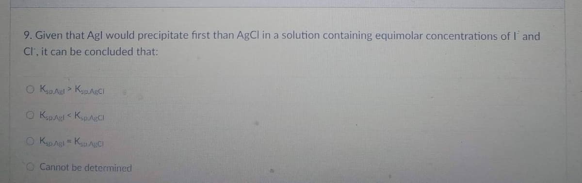 9. Given that Agl would precipitate first than AgCl in a solution containing equimolar concentrations of I and
Cl, it can be concluded that:
O Ksp Agt > Ksp.AgCl
O Ksp Agl<Ksp. AgCl
O Ksp.Agl = Ksp AgCl
O Cannot be determined
