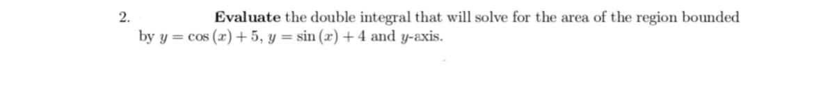 2.
Evaluate the double integral that will solve for the area of the region bounded
by y = cos(x) + 5, y = sin(x) + 4 and y-axis.