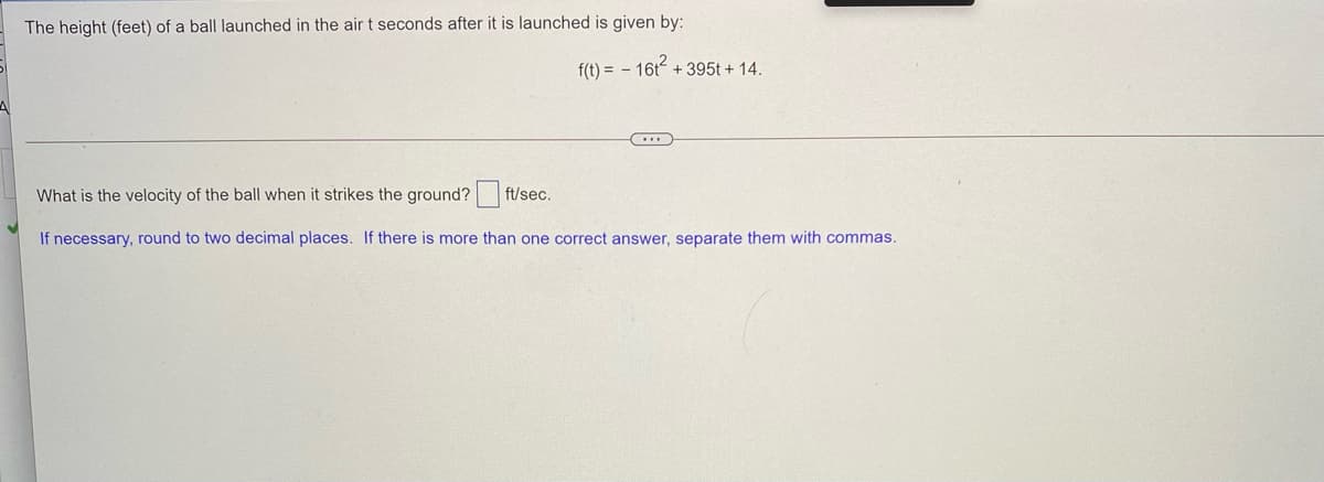 The height (feet) of a ball launched in the airt seconds after it is launched is given by:
f(t) = - 16t + 395t + 14.
What is the velocity of the ball when it strikes the ground?
ft/sec.
If necessary, round to two decimal places. If there is more than one correct answer, separate them with commas.
