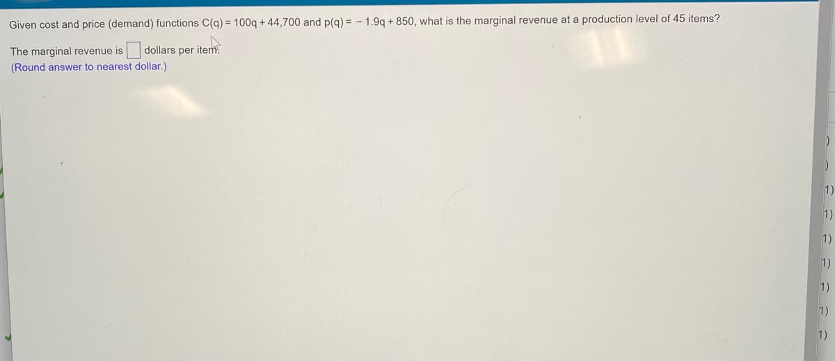 Given cost and price (demand) functions C(q) = 100q + 44,700 and p(g) = - 1.9q + 850, what is the marginal revenue at a production level of 45 items?
The marginal revenue is dollars per item.
(Round answer to nearest dollar.)
1)
1)
1)
1)
1)
1)
1)
