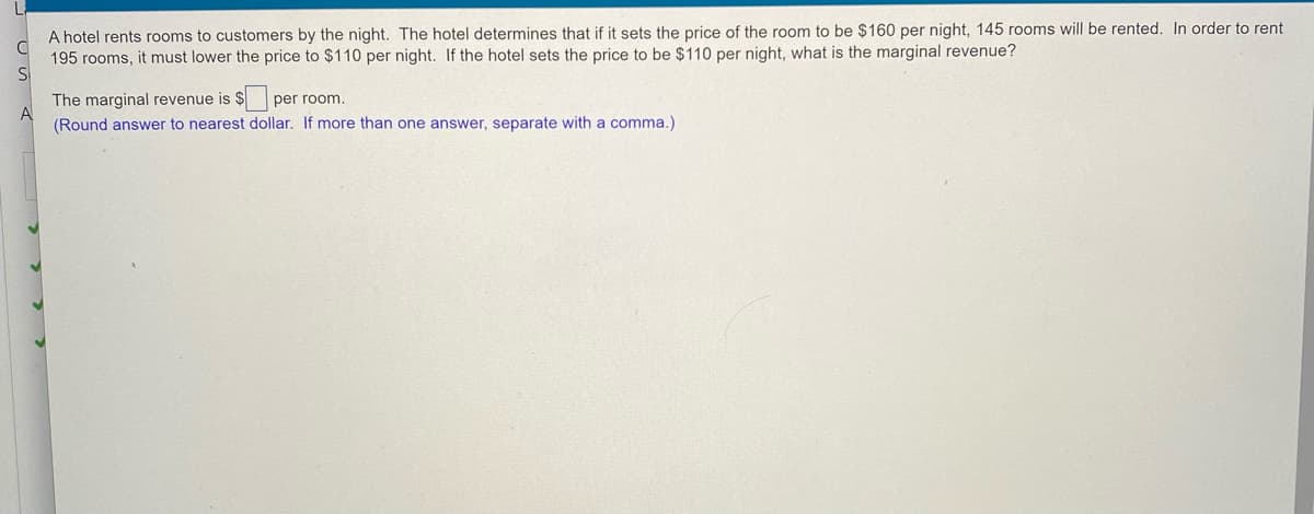 A hotel rents rooms to customers by the night. The hotel determines that if it sets the price of the room to be $160 per night, 145 rooms will be rented. In order to rent
195 rooms, it must lower the price to $110 per night. If the hotel sets the price to be $110 per night, what is the marginal revenue?
The marginal revenue is $
A
per room.
(Round answer to nearest dollar. If more than one answer, separate with a comma.)
