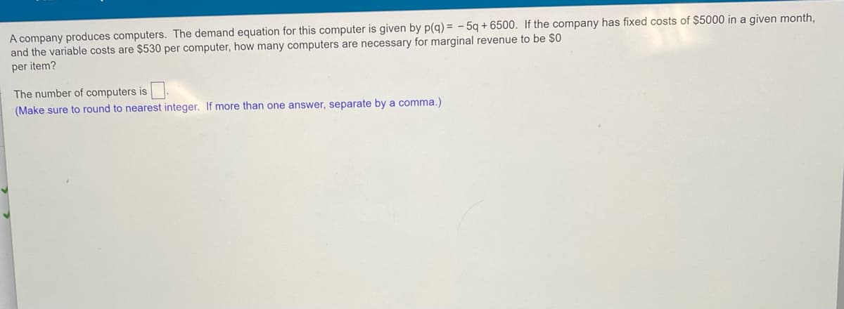 A company produces computers. The demand equation for this computer is given by p(g) = - 5q + 6500. If the company has fixed costs of $5000 in a given month,
and the variable costs are $530 per computer, how many computers are necessary for marginal revenue to be $0
per item?
The number of computers is.
(Make sure to round to nearest integer. If more than one answer, separate by a comma.)
