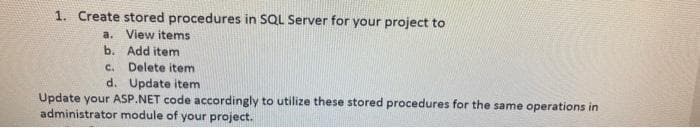 1. Create stored procedures in SQL Server for your project to
a. View items
b. Add item
c. Delete item
d. Update item
Update your ASP.NET code accordingly to utilize these stored procedures for the same operations in
administrator module of your project.

