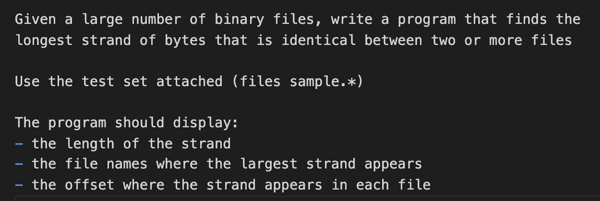 Given a large number of binary files, write a program that finds the
longest strand of bytes that is identical between two or more files
Use the test set attached (files sample.*)
The program should display:
the length of the strand
the file names where the largest strand appears
the offset where the strand appears in each file
