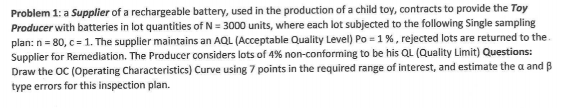 Problem 1: a Supplier of a rechargeable battery, used in the production of a child toy, contracts to provide the Toy
Producer with batteries in lot quantities of N = 3000 units, where each lot subjected to the following Single sampling
plan: n = 80, c = 1. The supplier maintains an AQL (Acceptable Quality Level) Po =1% , rejected lots are returned to the.
Supplier for Remediation. The Producer considers lots of 4% non-conforming to be his QL (Quality Limit) Questions:
Draw the OC (Operating Characteristics) Curve using 7 points in the required range of interest, and estimate the a and B
type errors for this inspection plan.
