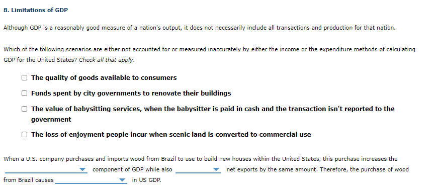 Although GDP is a reasonably good measure of a nation's output, it does not necessarily include all transactions and production for that nation.
Which of the following scenarios are either not accounted for or measured inaccurately by either the income or the expenditure methods of calculating
GDP for the United States? Check all that apply.
The quality of goods available to consumers
Funds spent by city governments to renovate their buildings
O The value of babysitting services, when the babysitter is paid in cash and the transaction isn't reported to the
government
The loss of enjoyment people incur when scenic land is converted to commercial use
When a U.S. company purchases and imports wood from Brazil to use to build new houses within the United States, this purchase increases the
component of GDP while also
net exports by the same amount. Therefore, the purchase of wood
from Brazil causes
in US GDP.
