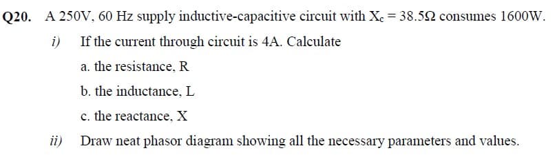 Q20. A 250V, 60 Hz supply inductive-capacitive circuit with Xe = 38.52 consumes 1600W.
i)
If the current through circuit is 4A. Calculate
a. the resistance, R
b. the inductance, L
c. the reactance, X
ii)
Draw neat phasor diagram showing all the necessary parameters and values.
