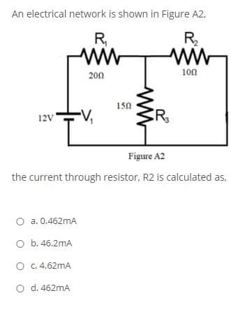 An electrical network is shown in Figure A2,
R
R
100
200
150
12V
Figure A2
the current through resistor, R2 is calculated as,
O a. 0.462mA
O b. 46.2mA
O .4.62mA
O d. 462mA
ww
