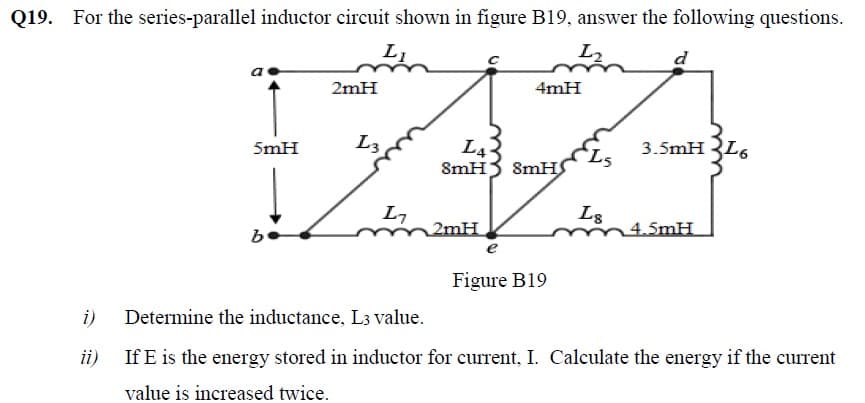 Q19.
For the series-parallel inductor circuit shown in figure B19, answer the following questions.
L2
d
2mH
4mH
L3
L4
SmH
3.5mH 3L6
SmH
L7
2mH
Ls
4.5mH
be
e
Figure B19
i)
Determine the inductance, L3 value.
ii) If E is the energy stored in inductor for current, I. Calculate the energy if the current
value is increased twice.
