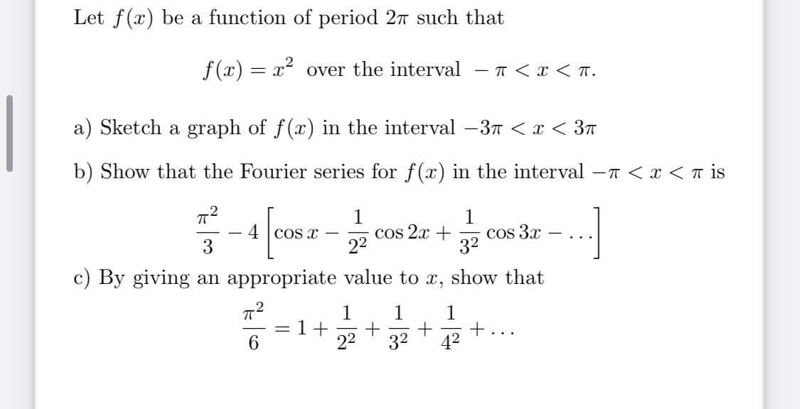 Let f(x) be a function of period 27 such that
f (x) = x over the interval - T <x < T.
a) Sketch a graph of f(x) in the interval -3T < x < 3n
b) Show that the Fourier series for f(x) in the interval -n < x <T is
1
cos 2x +
22
Cos 3x
32
4 cos x
...
3
c) By giving an appropriate value to x, show that
1
1
1
= 1
6.
22
32
42
