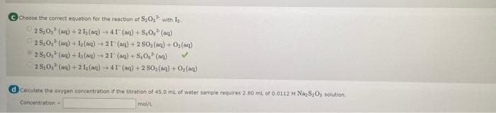 Choose the correct equation for the reaction of S0, with I.
2 S,0, (aq) +2l;(aq) - 41 (ag) + S,0. (aq)
2s,0, (ag) +1 (aq) 21 (ag) +2 s0, (ag) + O,(ag)
28,0, (aq) + l (aa) -21 (aq) + s,0, (aa)
25,0, (aq) +21 (aq) 41 (aq) + 2 S0, (aq) +O, (aq)
d Caiculate the oxygen concentration if the titration of 45.0 mL of water sample requires 2.80 mL of 0.0112M NaS,O, solution.
Concentration-
mol/L
