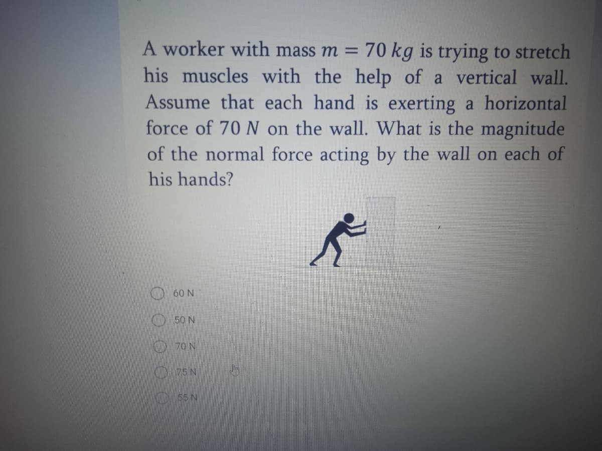 A worker with mass m =
70 kg is trying to stretch
his muscles with the help of a vertical wall.
Assume that each hand is exerting a horizontal
force of 70 N on the wall. What is the magnitude
of the normal force acting by the wall on each of
his hands?
O60 N
50 N
70 N
OR75 N
O55 N

