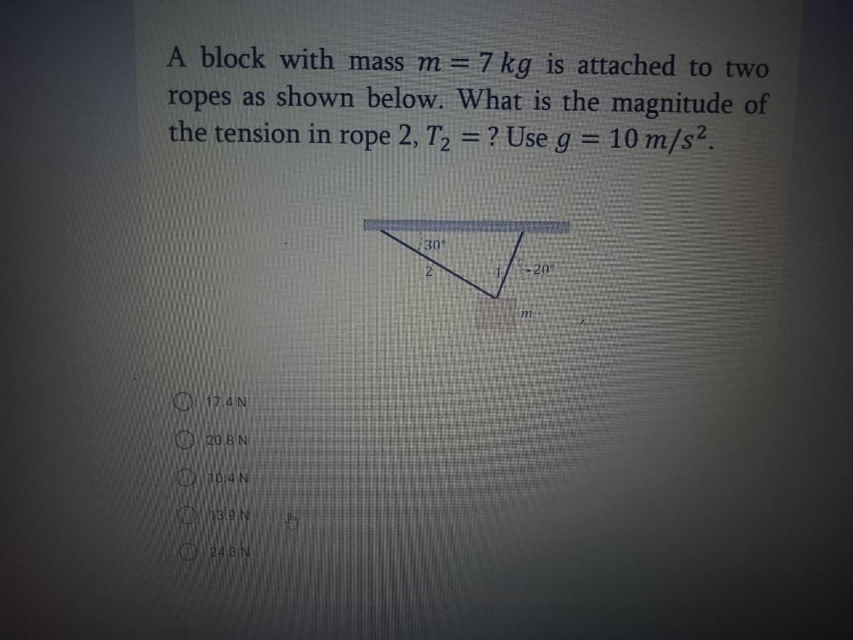 A block with mass m = 7 kg is attached to two
ropes as shown below. What is the magnitude of
the tension in rope 2, T, = ? Use g = 10 m/s².
%3D
30
2.
-20
m
OOW17.4 N
20.8 N
K10.4N
O248 N
