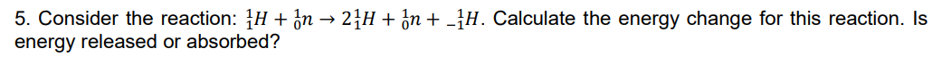 5. Consider the reaction: H + ón → 24H + ¿n + -]H. Calculate the energy change for this reaction. Is
energy released or absorbed?
