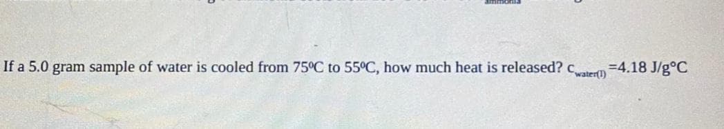 If a 5.0 gram sample of water is cooled from 75°C to 55°C, how much heat is released? c
water(1)
=4.18 J/g°C

