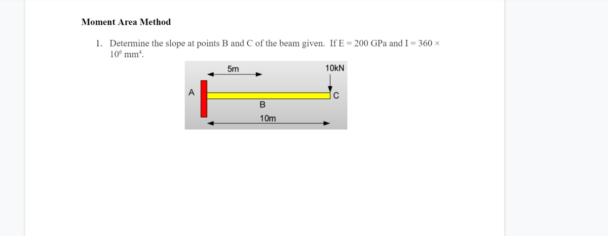 Moment Area Method
1. Determine the slope at points B and C of the beam given. If E = 200 GPa and I = 360 ×
10° mm“.
5m
10KN
A
В
10m
