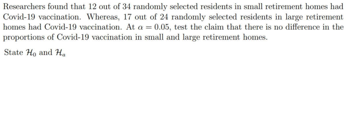 Researchers found that 12 out of 34 randomly selected residents in small retirement homes had
Covid-19 vaccination. Whereas, 17 out of 24 randomly selected residents in large retirement
homes had Covid-19 vaccination. At a = 0.05, test the claim that there is no difference in the
proportions of Covid-19 vaccination in small and large retirement homes.
State Ho and Ha
