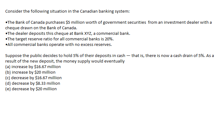Consider the following situation in the Canadian banking system:
•The Bank of Canada purchases $5 million worth of government securities from an investment dealer with a
cheque drawn on the Bank of Canada.
•The dealer deposits this cheque at Bank XYZ, a commercial bank.
•The target reserve ratio for all commercial banks is 20%.
•All commercial banks operate with no excess reserves.
Suppose the public decides to hold 5% of their deposits in cash – that is, there is now a cash drain of 5%. As a
result of the new deposit, the money supply would eventually
(a) increase by $16.67 million
(b) increase by $20 million
(c) decrease by $16.67 million
(d) decrease by $8.33 million
(e) decrease by $20 million
