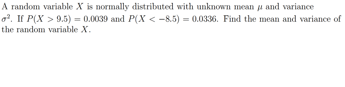 A random variable X is normally distributed with unknown mean u and variance
o². If P(X > 9.5) = 0.0039 and P(X < -8.5) = 0.0336. Find the mean and variance of
the random variable X.
