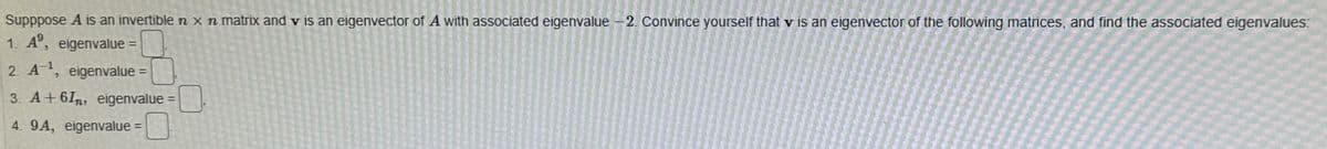 Supppose A is an invertible n x n matrix and v is an eigenvector of A with associated eigenvalue - 2. Convince yourself that v is an eigenvector of the following matrices, and find the associated eigenvalues:
1. A, eigenvalue =
2. A¹, eigenvalue
3. A+ 6In, eigenvalue =
4. 9A, eigenvalue=
=