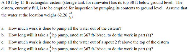 A 10 ft by 15 ft rectangular cistern (storage tank for rainwater) has its top 30 ft below ground level. The
cistern, currently full, is to be emptied for inspection by pumping its contents to ground level. Assume that
lb
the water at the location weighs 62.26-
a. How much work is done to pump all the water out of the cistern?
b. How long will it take a - hp pump, rated at 367 ft-lb/sec, to do the work in part (a)?
с.
How much work is done to pump all the water out of a spout 2 ft above the top of the cistern
d. How long will it take a - hp pump, rated at 367 ft-lb/sec, to do the work in part (c)?
