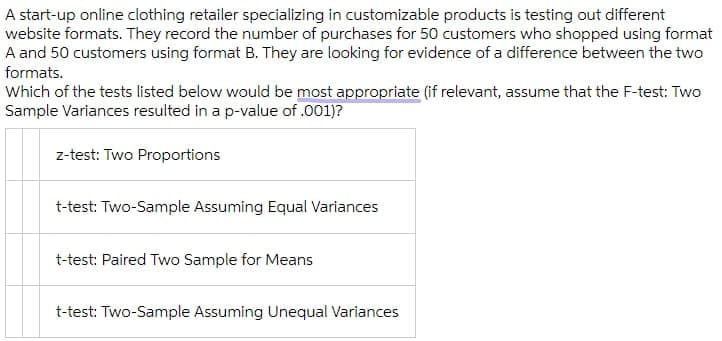 A start-up online clothing retailer specializing in customizable products is testing out different
website formats. They record the number of purchases for 50 customers who shopped using format
A and 50 customers using format B. They are looking for evidence of a difference between the two
formats.
Which of the tests listed below would be most appropriate (if relevant, assume that the F-test: Two
Sample Variances resulted in a p-value of .001)?
z-test: Two Proportions
t-test: Two-Sample Assuming Equal Variances
t-test: Paired Two Sample for Means
t-test: Two-Sample Assuming Unequal Variances
