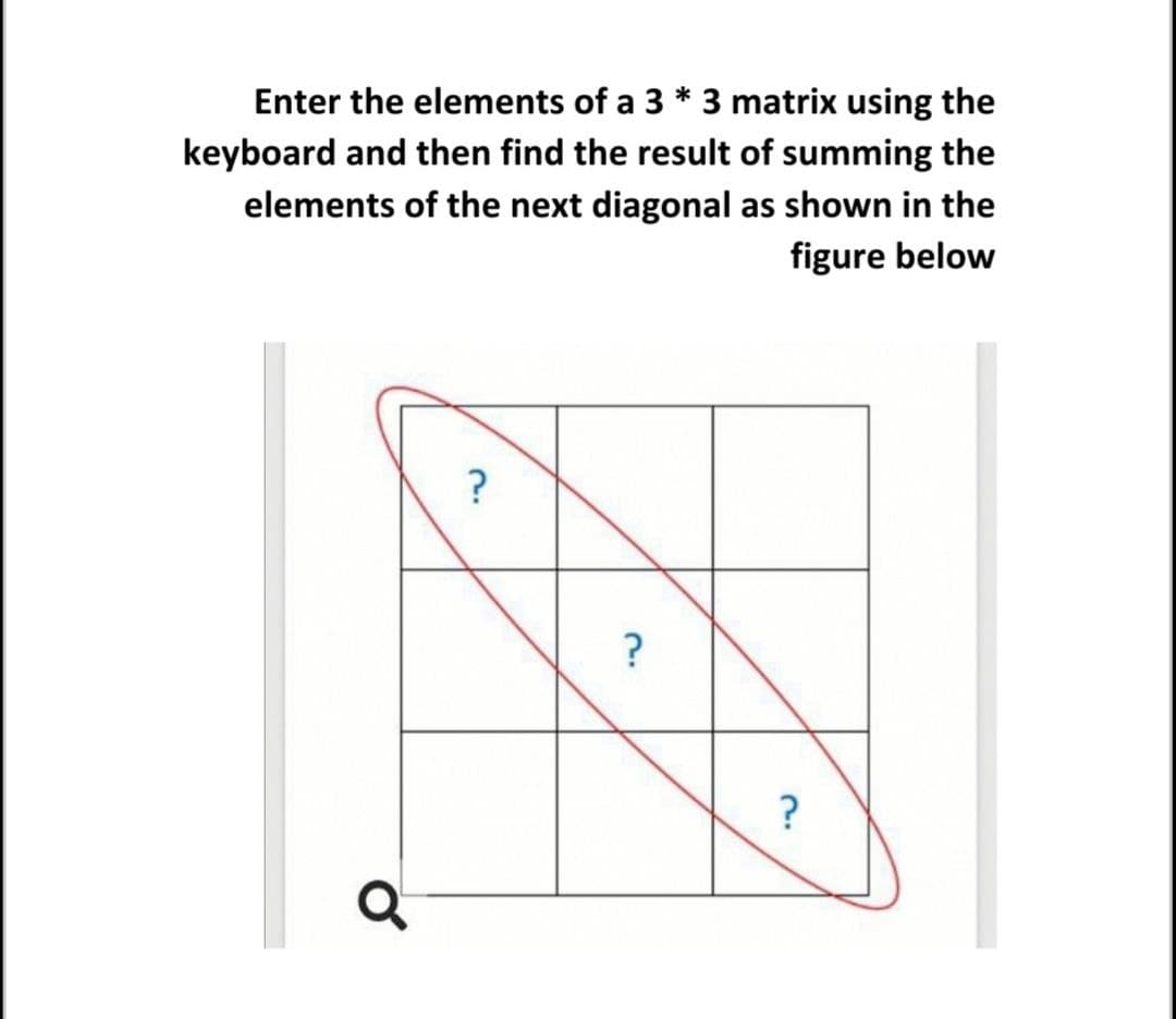 Enter the elements of a 3 * 3 matrix using the
keyboard and then find the result of summing the
elements of the next diagonal as shown in the
figure below
?
