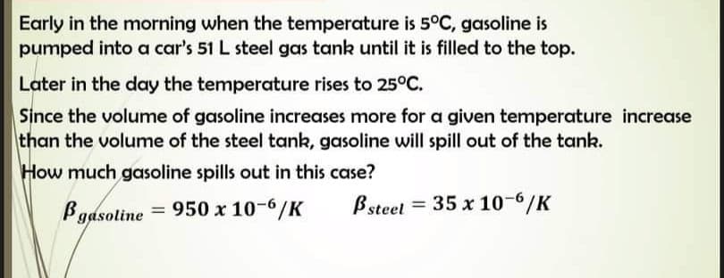 Early in the morning when the temperature is 5°C, gasoline is
pumped into a car's 51 L steel gas tank until it is filled to the top.
Later in the day the temperature rises to 25°C.
Since the volume of gasoline increases more for a given temperature increase
than the volume of the steel tank, gasoline will spill out of the tank.
How much gasoline spills out in this case?
Bsteet
35 x 10-6/K
gasoline = 950 x 10-6/K
