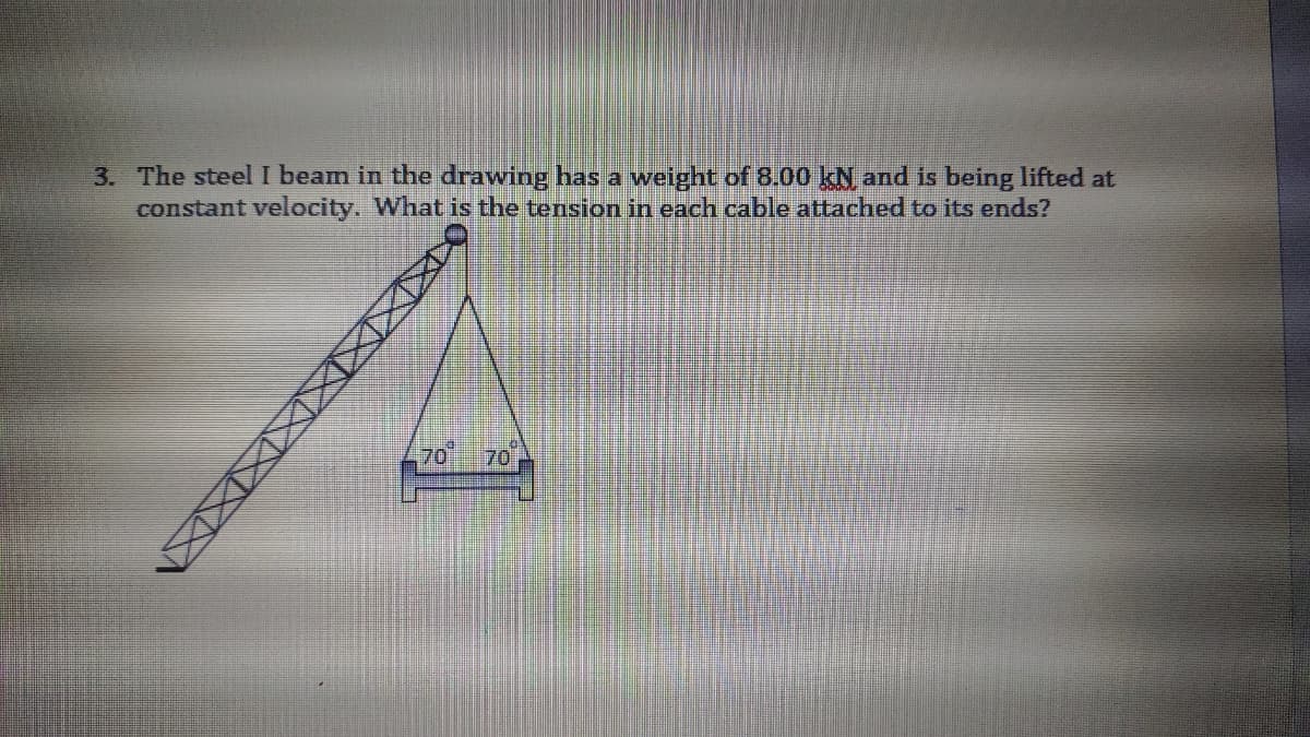 3. The steel I beam in the drawing has a weight of 8.00 kN and is being lifted at
constant velocity. What is the tension in each cable attached to its ends?
70
70
XXXIXIXXXXN

