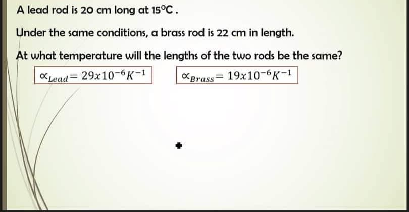 A lead rod is 20 cm long at 15°C.
Under the same conditions, a brass rod is 22 cm in length.
At what temperature will the lengths of the two rods be the same?
KLead= 29x10-6K-1
KBrass= 19x10-6K-1
