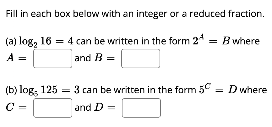 Fill in each box below with an integer or a reduced fraction.
(a) log, 16 = 4 can be written in the form 24 = Bwhere
A =
and B
(b) log; 125 = 3 can be written in the form 50 = D where
C =
and D =
%3|
