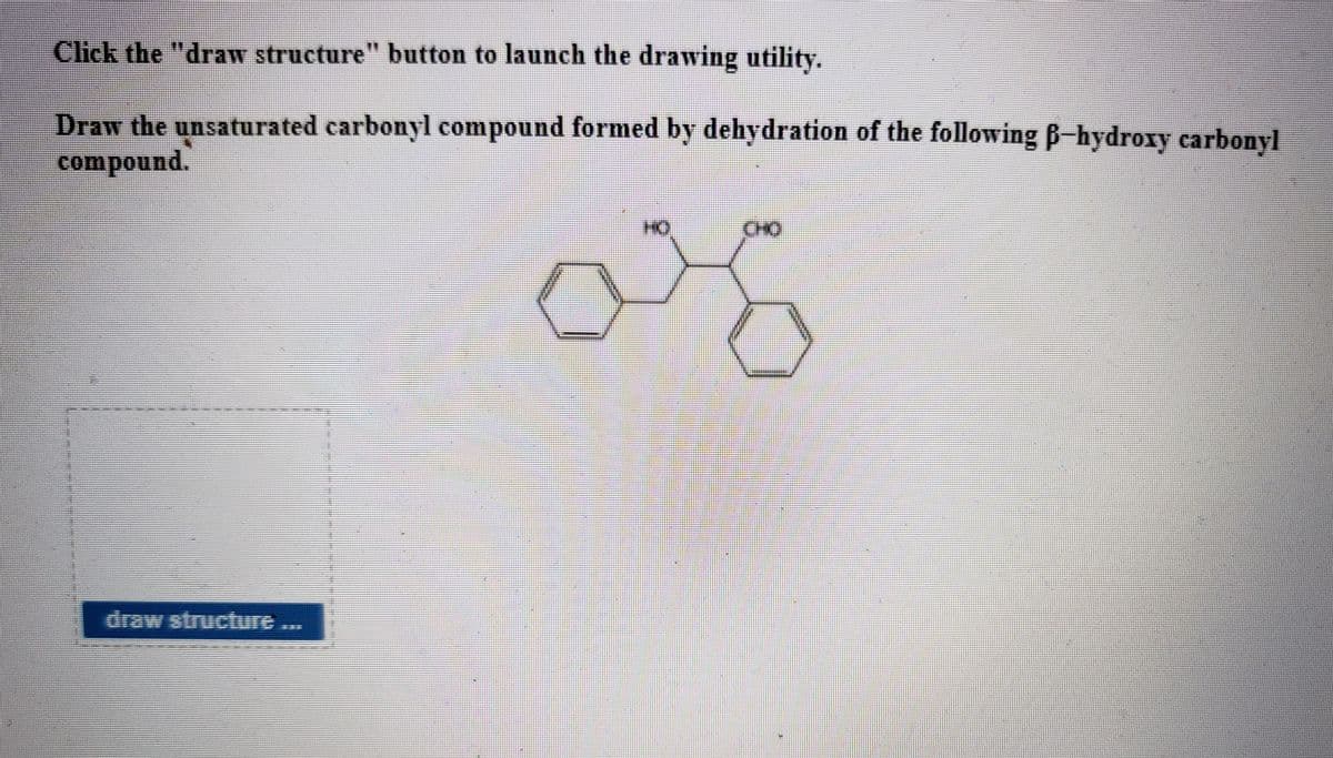 Click the "draw structure" button to launch the drawing utility.
Draw the unsaturated carbonyl compound formed by dehydration of the following B-hydroxy carbonyl
compound.
CHO
draw structure...
