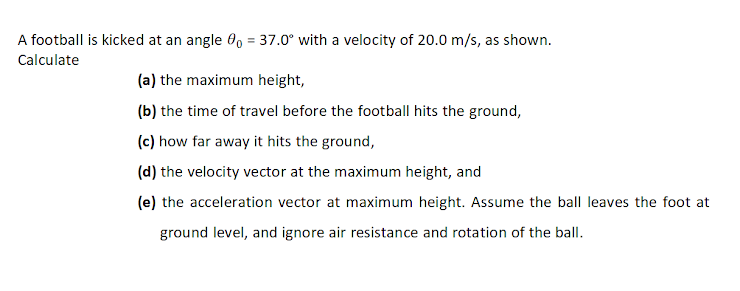 A football is kicked at an angle 0, = 37.0° with a velocity of 20.0 m/s, as shown.
%3D
Calculate
(a) the maximum height,
(b) the time of travel before the football hits the ground,
(c) how far away it hits the ground,
(d) the velocity vector at the maximum height, and
(e) the acceleration vector at maximum height. Assume the ball leaves the foot at
ground level, and ignore air resistance and rotation of the ball.
