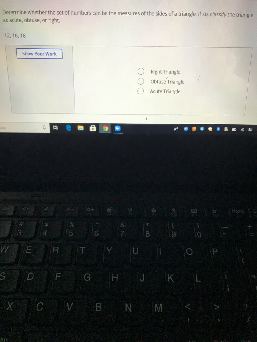 Determine whether the set of numbers can be the measures of the sides of a triangle. If so, classify the triangle
as acute, obtuse, or right.
12, 16, 18
Show Your Work
Right Triangle
Obtuse Triangle
Acute Triangle
arch
Home
%23
4
6.
17
8.
6.
W
R T Y U
O P
D
F
GHJ KL
X C V BN M
