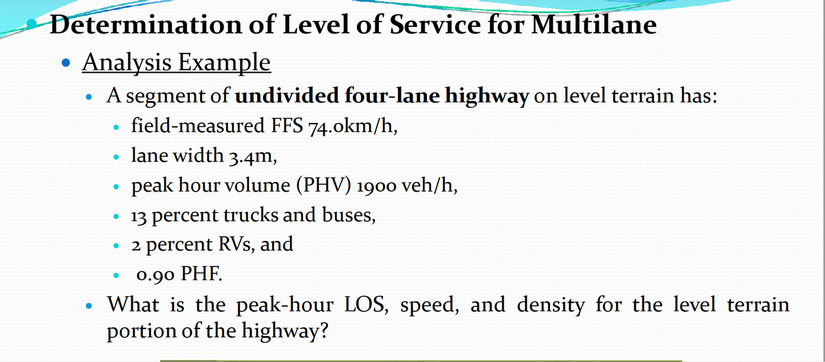 Determination of Level of Service for Multilane
Analysis Example
• A segment of undivided four-lane highway on level terrain has:
●
●
field-measured FFS 74.0km/h,
lane width 3.4m,
●
●
peak hour volume (PHV) 1900 veh/h,
●
13 percent trucks and buses,
• 2 percent RVs, and
●
●
0.90 PHF.
●
What is the peak-hour LOS, speed, and density for the level terrain
portion of the highway?