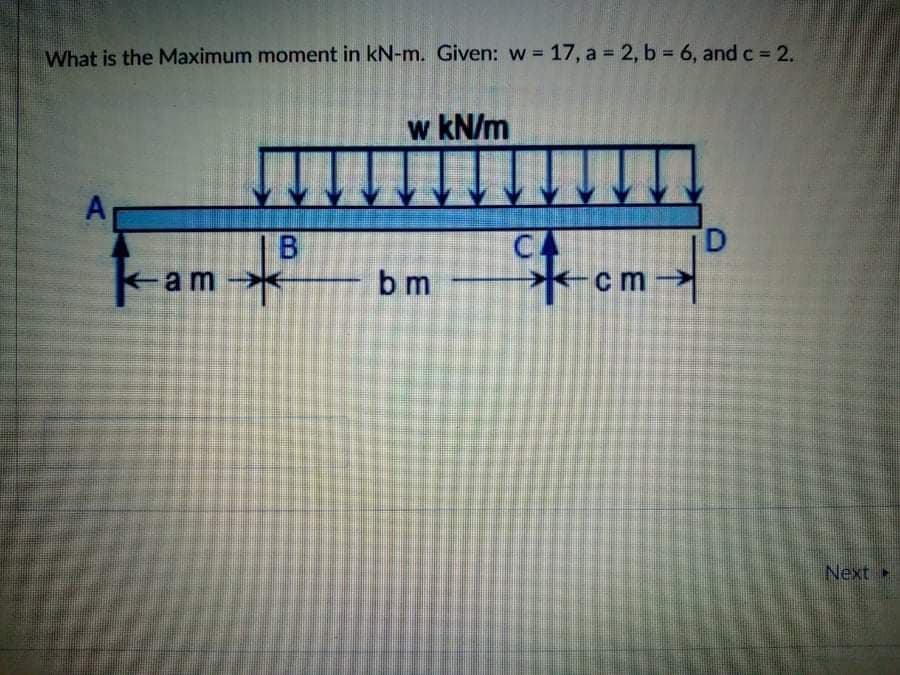 What is the Maximum moment in kN-m. Given: w = 17, a = 2, b 6, and c= 2.
w kN/m
CA
*-cm
tom
B
D.
kam
b m
Next
