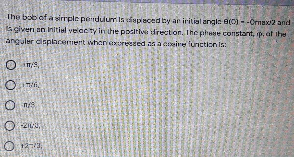 The bob of a simple pendulum is displaced by an initial angle e(0) = -Omax/2 and
is given an initial velocity in the positive direction. The phase constant, p, of the
angular displacement when expressed as a cosine function is:
O +T/3,
O +T/6,
O -T/3,
O 21/3,
O +2n/3,
